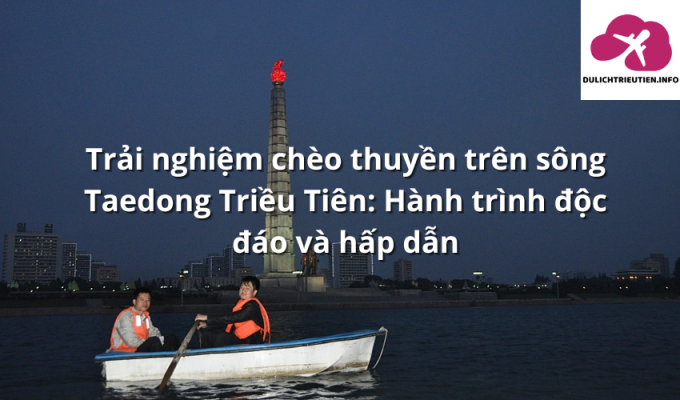 Trải nghiệm chèo thuyền trên sông Taedong Triều Tiên: Hành trình độc đáo và hấp dẫn