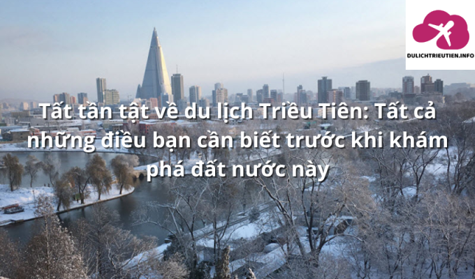 Tất tần tật về du lịch Triều Tiên: Tất cả những điều bạn cần biết trước khi khám phá đất nước này